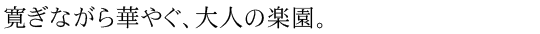 寛ぎながら華やぐ、大人の楽園。