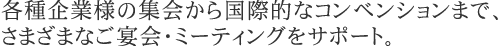 各種企業様の集会から国際的なコンベンションまで、さまざまなご宴会・ミーティングをサポート。