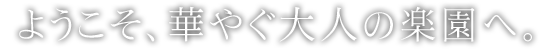 ようこそ、華やぐ大人の楽園へ。