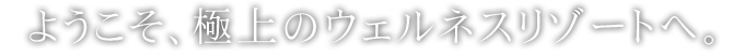 ようこそ、極上のウェルネスリゾートへ。